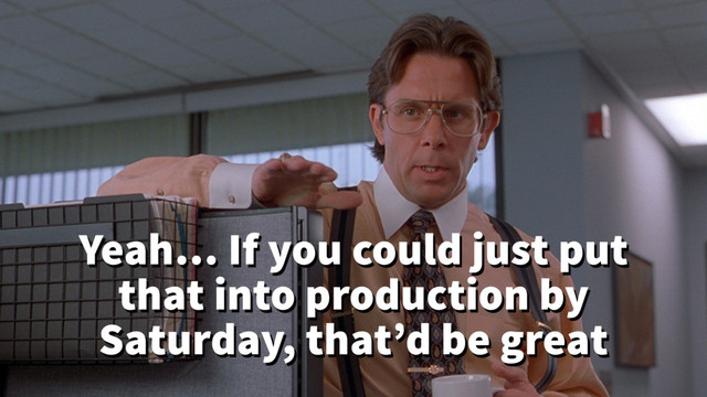 Yeah… If you could just put
that into production by
Saturday, that’d be great
