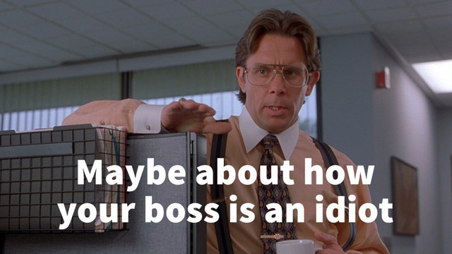 Maybe about how
your boss is an idiot
