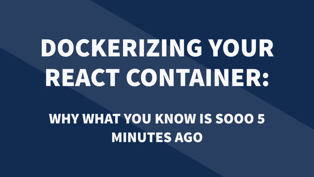 DOCKERIZING YOUR
REACT CONTAINER:
WHY WHAT YOU KNOW IS SOOO 5
MINUTES AGO

