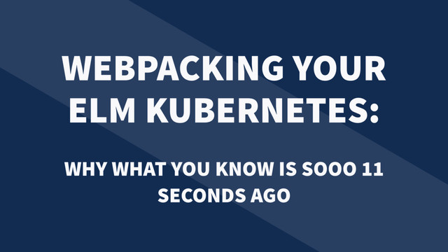 WEBPACKING YOUR
ELM KUBERNETES:
WHY WHAT YOU KNOW IS SOOO 11
SECONDS AGO
