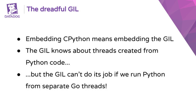 The dreadful GIL
● Embedding CPython means embedding the GIL
● The GIL knows about threads created from
Python code...
● ...but the GIL can’t do its job if we run Python
from separate Go threads!

