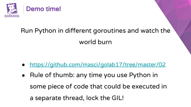 Demo time!
Run Python in different goroutines and watch the
world burn
● https://github.com/masci/golab17/tree/master/02
● Rule of thumb: any time you use Python in
some piece of code that could be executed in
a separate thread, lock the GIL!
