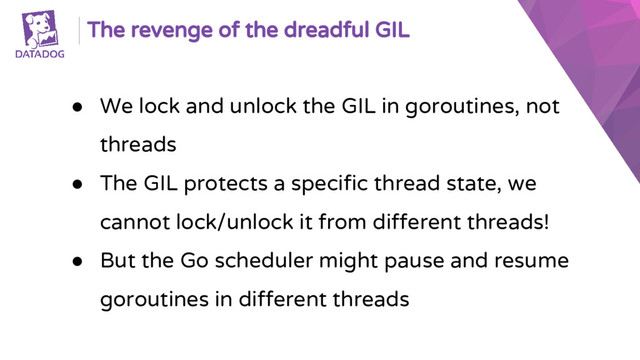 The revenge of the dreadful GIL
● We lock and unlock the GIL in goroutines, not
threads
● The GIL protects a specific thread state, we
cannot lock/unlock it from different threads!
● But the Go scheduler might pause and resume
goroutines in different threads
