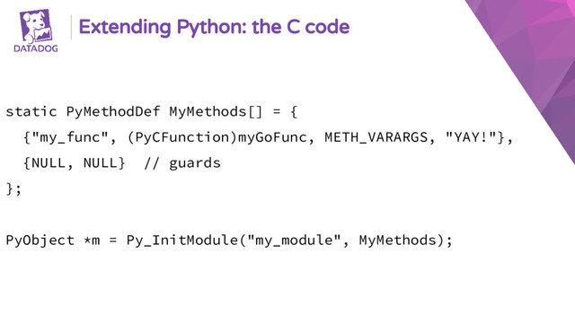 Extending Python: the C code
static PyMethodDef MyMethods[] = {
{"my_func", (PyCFunction)myGoFunc, METH_VARARGS, "YAY!"},
{NULL, NULL} // guards
};
PyObject *m = Py_InitModule("my_module", MyMethods);
