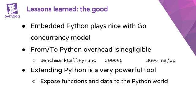 Lessons learned: the good
● Embedded Python plays nice with Go
concurrency model
● From/To Python overhead is negligible
○ BenchmarkCallPyFunc 300000 3606 ns/op
● Extending Python is a very powerful tool
○ Expose functions and data to the Python world
