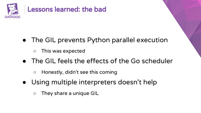 Lessons learned: the bad
● The GIL prevents Python parallel execution
○ This was expected
● The GIL feels the effects of the Go scheduler
○ Honestly, didn’t see this coming
● Using multiple interpreters doesn’t help
○ They share a unique GIL
