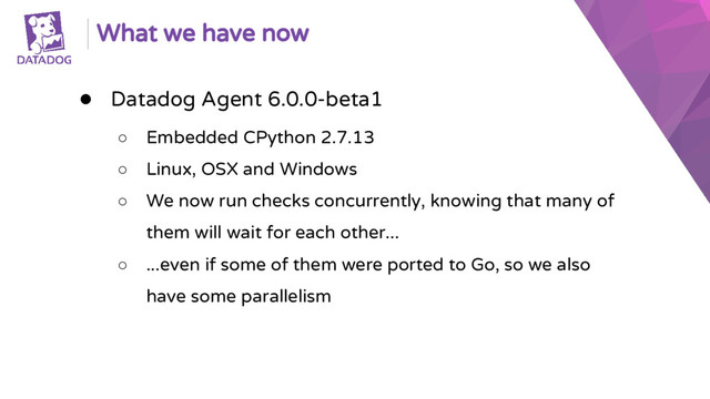 What we have now
● Datadog Agent 6.0.0-beta1
○ Embedded CPython 2.7.13
○ Linux, OSX and Windows
○ We now run checks concurrently, knowing that many of
them will wait for each other...
○ ...even if some of them were ported to Go, so we also
have some parallelism
