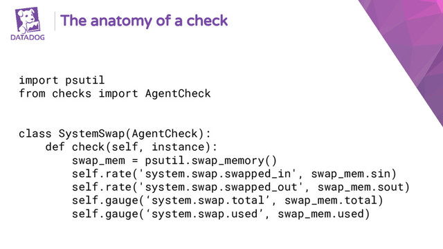 The anatomy of a check
import psutil
from checks import AgentCheck
class SystemSwap(AgentCheck):
def check(self, instance):
swap_mem = psutil.swap_memory()
self.rate('system.swap.swapped_in', swap_mem.sin)
self.rate('system.swap.swapped_out', swap_mem.sout)
self.gauge(‘system.swap.total’, swap_mem.total)
self.gauge(‘system.swap.used’, swap_mem.used)
