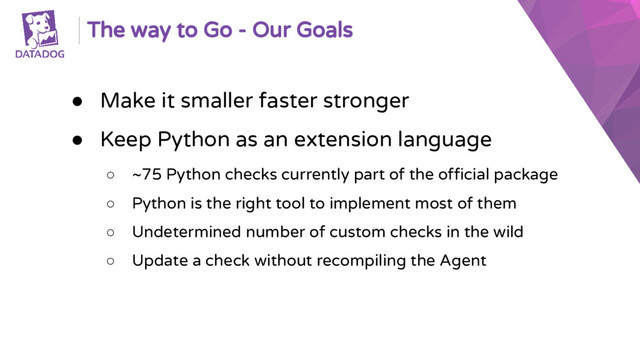 The way to Go - Our Goals
● Make it smaller faster stronger
● Keep Python as an extension language
○ ~75 Python checks currently part of the official package
○ Python is the right tool to implement most of them
○ Undetermined number of custom checks in the wild
○ Update a check without recompiling the Agent
