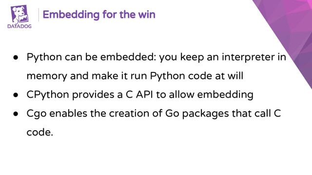 Embedding for the win
● Python can be embedded: you keep an interpreter in
memory and make it run Python code at will
● CPython provides a C API to allow embedding
● Cgo enables the creation of Go packages that call C
code.
