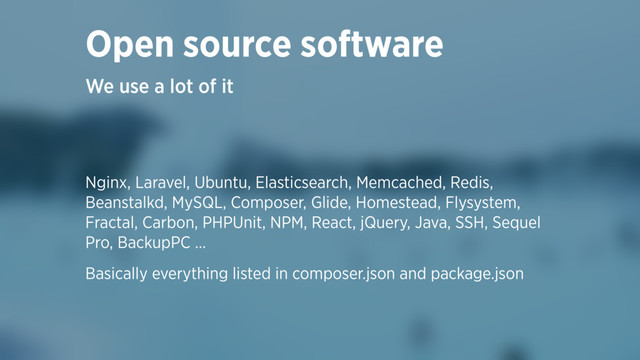Open source software
We use a lot of it
Nginx, Laravel, Ubuntu, Elasticsearch, Memcached, Redis,
Beanstalkd, MySQL, Composer, Glide, Homestead, Flysystem,
Fractal, Carbon, PHPUnit, NPM, React, jQuery, Java, SSH, Sequel
Pro, BackupPC …
Basically everything listed in composer.json and package.json
