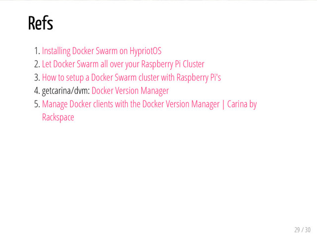 Refs
1. Installing Docker Swarm on HypriotOS
2. Let Docker Swarm all over your Raspberry Pi Cluster
3. How to setup a Docker Swarm cluster with Raspberry Pi's
4. getcarina/dvm: Docker Version Manager
5. Manage Docker clients with the Docker Version Manager | Carina by
Rackspace
29 / 30
