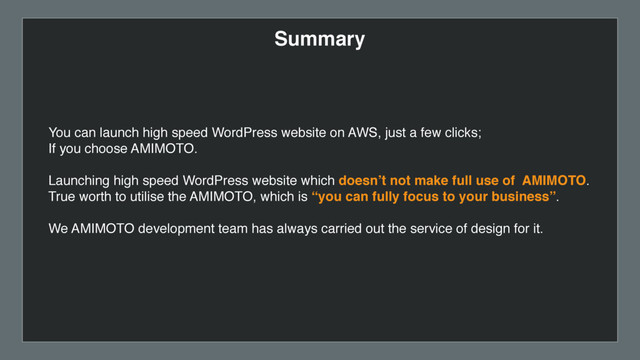 Summary
You can launch high speed WordPress website on AWS, just a few clicks;  
If you choose AMIMOTO.
Launching high speed WordPress website which doesn’t not make full use of AMIMOTO.
True worth to utilise the AMIMOTO, which is “you can fully focus to your business”.
We AMIMOTO development team has always carried out the service of design for it.
