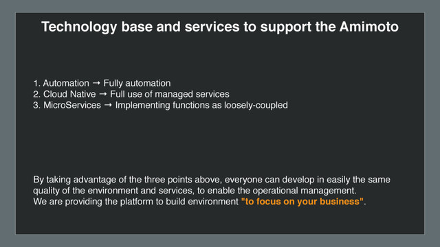 Technology base and services to support the Amimoto
1. Automation → Fully automation
2. Cloud Native → Full use of managed services
3. MicroServices → Implementing functions as loosely-coupled
By taking advantage of the three points above, everyone can develop in easily the same
quality of the environment and services, to enable the operational management.
We are providing the platform to build environment "to focus on your business".
