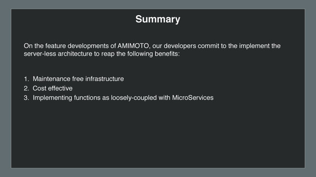 Summary
1. Maintenance free infrastructure
2. Cost effective
3. Implementing functions as loosely-coupled with MicroServices
On the feature developments of AMIMOTO, our developers commit to the implement the
server-less architecture to reap the following beneﬁts:
