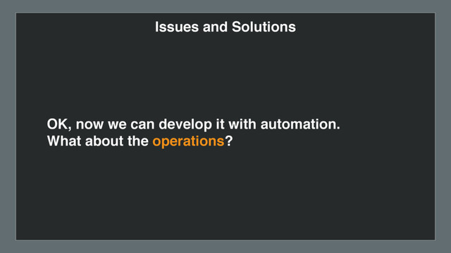 Issues and Solutions
OK, now we can develop it with automation.  
What about the operations?

