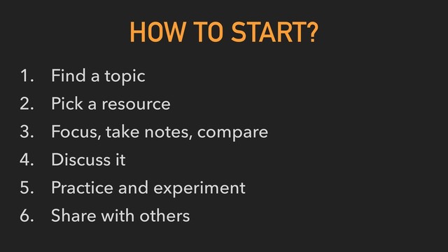 1. Find a topic
2. Pick a resource
3. Focus, take notes, compare
4. Discuss it
5. Practice and experiment
6. Share with others
HOW TO START?

