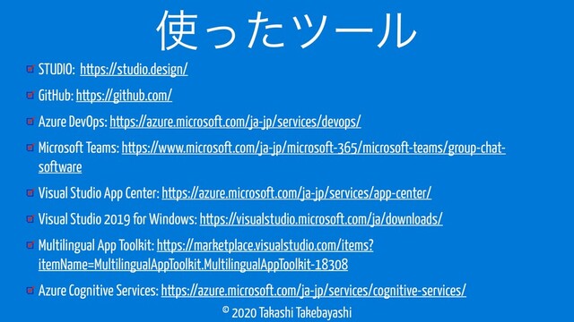 © 2020 Takashi Takebayashi
STUDIO: https://studio.design/
GitHub: https://github.com/
Azure DevOps: https://azure.microsoft.com/ja-jp/services/devops/
Microsoft Teams: https://www.microsoft.com/ja-jp/microsoft-365/microsoft-teams/group-chat-
software
Visual Studio App Center: https://azure.microsoft.com/ja-jp/services/app-center/
Visual Studio 2019 for Windows: https://visualstudio.microsoft.com/ja/downloads/
Multilingual App Toolkit: https://marketplace.visualstudio.com/items?
itemName=MultilingualAppToolkit.MultilingualAppToolkit-18308
Azure Cognitive Services: https://azure.microsoft.com/ja-jp/services/cognitive-services/
࢖ͬͨπʔϧ
