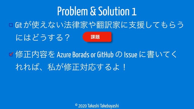 © 2020 Takashi Takebayashi
Git ͕࢖͑ͳ͍๏཯Ո΍຋༁Ոʹࢧԉͯ͠΋Β͏
ʹ͸Ͳ͏͢Δʁ
मਖ਼಺༰Λ Azure Borads or GitHub ͷ Issue ʹॻ͍ͯ͘
ΕΕ͹ɺࢲ͕मਖ਼ରԠ͢ΔΑʂ
Problem & Solution 1
՝୊
