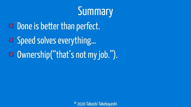 © 2020 Takashi Takebayashi
Done is better than perfect.
Speed solves everything…
Ownership(“that’s not my job.”).
Summary
