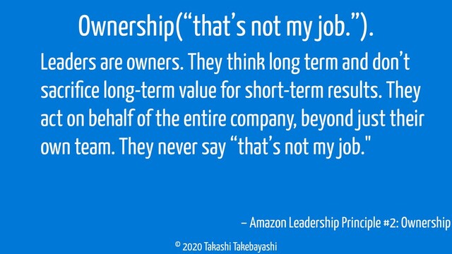 © 2020 Takashi Takebayashi
– Amazon Leadership Principle #2: Ownership
Ownership(“that’s not my job.”).
Leaders are owners. They think long term and don’t
sacriﬁce long-term value for short-term results. They
act on behalf of the entire company, beyond just their
own team. They never say “that’s not my job."
