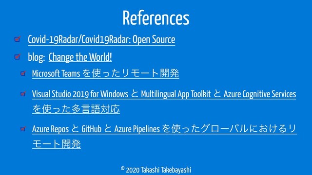 © 2020 Takashi Takebayashi
Covid-19Radar/Covid19Radar: Open Source
blog: Change the World!
Microsoft Teams Λ࢖ͬͨϦϞʔτ։ൃ
Visual Studio 2019 for Windows ͱ Multilingual App Toolkit ͱ Azure Cognitive Services
Λ࢖ͬͨଟݴޠରԠ
Azure Repos ͱ GitHub ͱ Azure Pipelines Λ࢖ͬͨάϩʔόϧʹ͓͚ΔϦ
Ϟʔτ։ൃ
References
