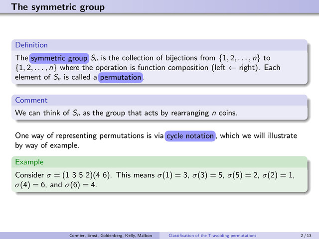 The symmetric group
Deﬁnition
The s©¢¢¤r£ er¡g
s©¢¢¤r£ er¡g
Sn
is the collection of bijections from {1, 2, . . . , n} to
{1, 2, . . . , n} where the operation is function composition (left ← right). Each
element of Sn
is called a ¤r¢g£¡§
¤r¢g£¡§
.
Comment
We can think of Sn
as the group that acts by rearranging n coins.
One way of representing permutations is via ©¥¤ §¡£¡§
©¥¤ §¡£¡§
, which we will illustrate
by way of example.
Example
Consider σ = (1 3 5 2)(4 6). This means σ(1) = 3, σ(3) = 5, σ(5) = 2, σ(2) = 1,
σ(4) = 6, and σ(6) = 4.
symmetric group
permutation
cycle notation
Cormier, Ernst, Goldenberg, Kelly, Malbon Classiﬁcation of the T-avoiding permutations 2 / 13
