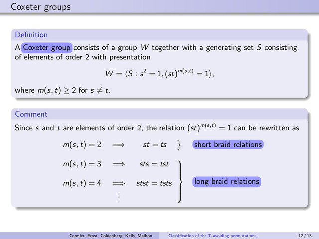 Coxeter groups
Deﬁnition
A g¡x¤¤r er¡g
g¡x¤¤r er¡g
consists of a group W together with a generating set S consisting
of elements of order 2 with presentation
W = S : s2 = 1, (st)m(s
,
t) = 1 ,
where m(s, t) ≥ 2 for s = t.
Comment
Since s and t are elements of order 2, the relation (st)m(s
,
t) = 1 can be rewritten as
m(s, t) = 2 =⇒ st = ts s¡r ¨r£¦ r¤¥£¡§s
s¡r ¨r£¦ r¤¥£¡§s
m(s, t) = 3 =⇒ sts = tst
m(s, t) = 4 =⇒ stst = tsts
.
.
.









¥¡§e ¨r£¦ r¤¥£¡§s
¥¡§e ¨r£¦ r¤¥£¡§s
Coxeter group
short braid relations
long braid relations
Cormier, Ernst, Goldenberg, Kelly, Malbon Classiﬁcation of the T-avoiding permutations 12 / 13
