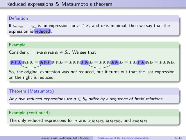 Reduced expressions & Matsumoto’s theorem
Deﬁnition
If sx1
sx2
· · · sxm
is an expression for σ ∈ Sn
and m is minimal, then we say that the
expression is r¤¦g¤¦
r¤¦g¤¦
.
Example
Consider σ = s2
s1
s2
s3
s1
s2
∈ S4
. We see that
 
 
s3
s1
s2
=  
 
s3
s1
s2
= s1
s2
s1 Q
Q
s2
= s1
s2
s1  Q
 Q
s2
= s1
s2  
 
s3
s2
= s1
s2
s3
s2.
So, the original expression was not reduced, but it turns out that the last expression
on the right is reduced.
Theorem (Matsumoto)
Any two reduced expressions for σ ∈ Sn
diﬀer by a sequence of braid relations.
Example (continued)
The only reduced expressions for σ are: s1
s2
s3
s2
, s1
s3
s2
s3
, and s3
s1
s2
s3
.
reduced
s2
s1
s2
s1
s2
s1
s3
s1
s1
s3
s1
s1
Cormier, Ernst, Goldenberg, Kelly, Malbon Classiﬁcation of the T-avoiding permutations 5 / 13
