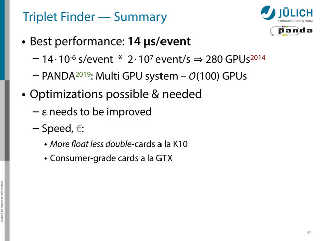 Mitglied der Helmholtz-Gemeinschaft
Triplet Finder — Summary
• Best performance: 14 µs/event
– 14⋅10-6 s/event * 2⋅107 event/s 㱺 280 GPUs2014
– PANDA2019: Multi GPU system – (100) GPUs
• Optimizations possible & needed
– ε needs to be improved
– Speed, €:
• More float less double-cards a la K10
• Consumer-grade cards a la GTX
47
