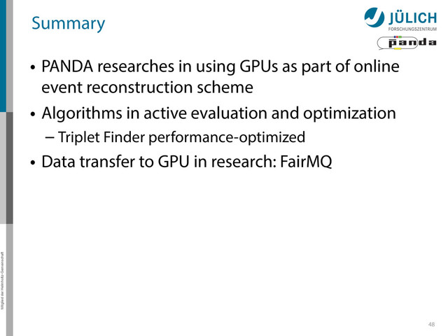 Mitglied der Helmholtz-Gemeinschaft
Summary
• PANDA researches in using GPUs as part of online
event reconstruction scheme
• Algorithms in active evaluation and optimization
– Triplet Finder performance-optimized
• Data transfer to GPU in research: FairMQ
48
