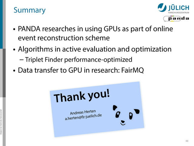 Thank you!
Andreas Herten
a.herten@fz-juelich.de
Mitglied der Helmholtz-Gemeinschaft
Summary
• PANDA researches in using GPUs as part of online
event reconstruction scheme
• Algorithms in active evaluation and optimization
– Triplet Finder performance-optimized
• Data transfer to GPU in research: FairMQ
48

