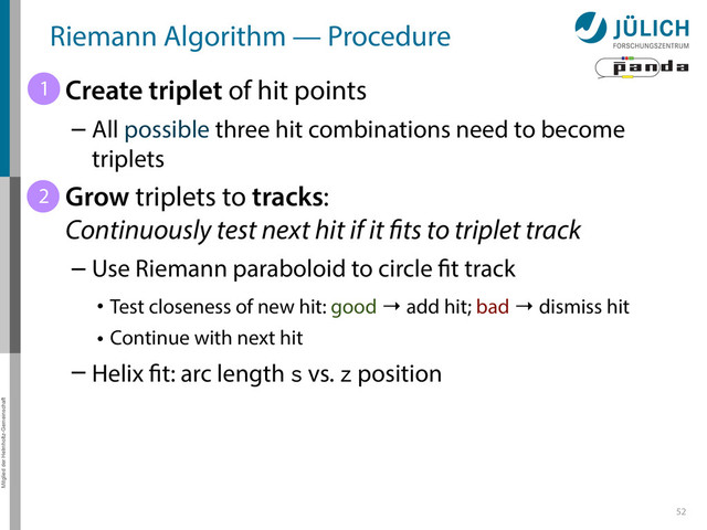 Mitglied der Helmholtz-Gemeinschaft
52
Riemann Algorithm — Procedure
• Create triplet of hit points
– All possible three hit combinations need to become
triplets
• Grow triplets to tracks:
Continuously test next hit if it fits to triplet track
– Use Riemann paraboloid to circle fit track
• Test closeness of new hit: good → add hit; bad → dismiss hit
• Continue with next hit
– Helix fit: arc length s vs. z position
1
2
