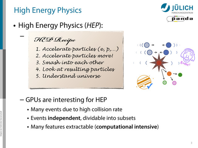 Mitglied der Helmholtz-Gemeinschaft
High Energy Physics
• High Energy Physics (HEP):
–
3
HEP Recipe
1. Accelerate particles (e, p,…)
2. Accelerate particles more!
3. Smash into each other
4. Look at resulting particles
5. Understand universe
✓
– GPUs are interesting for HEP
• Many events due to high collision rate
• Events independent, dividable into subsets
• Many features extractable (computational intensive)
E=mc2
