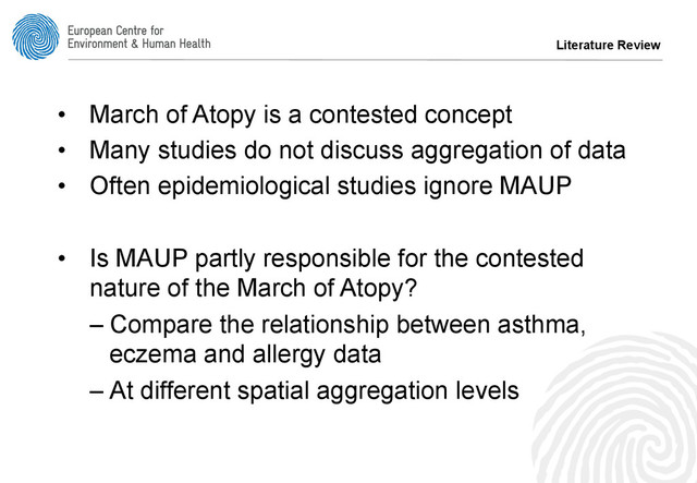 •  March of Atopy is a contested concept
•  Many studies do not discuss aggregation of data
•  Often epidemiological studies ignore MAUP
•  Is MAUP partly responsible for the contested
nature of the March of Atopy?
– Compare the relationship between asthma,
eczema and allergy data
– At different spatial aggregation levels
Literature Review
