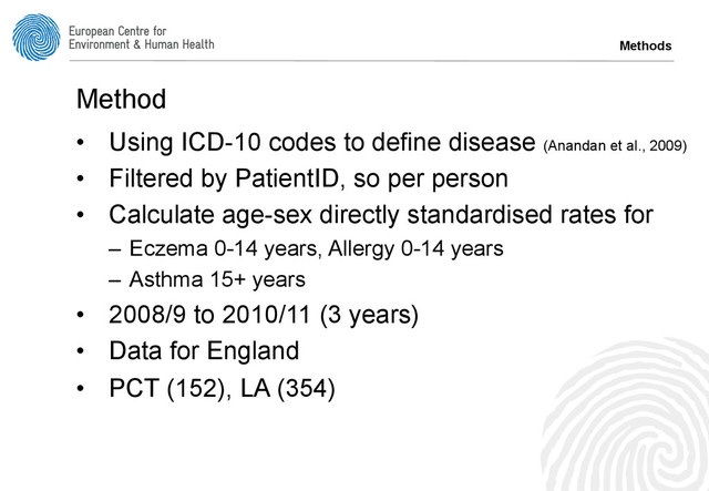 Method
•  Using ICD-10 codes to define disease (Anandan et al., 2009)
•  Filtered by PatientID, so per person
•  Calculate age-sex directly standardised rates for
–  Eczema 0-14 years, Allergy 0-14 years
–  Asthma 15+ years
•  2008/9 to 2010/11 (3 years)
•  Data for England
•  PCT (152), LA (354)
Methods
