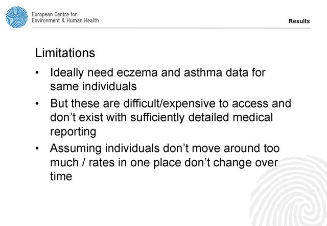 Results
Limitations
•  Ideally need eczema and asthma data for
same individuals
•  But these are difficult/expensive to access and
don’t exist with sufficiently detailed medical
reporting
•  Assuming individuals don’t move around too
much / rates in one place don’t change over
time
