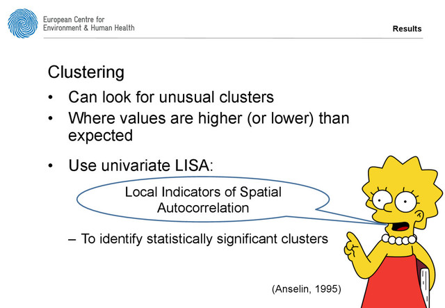 Results
Clustering
•  Can look for unusual clusters
•  Where values are higher (or lower) than
expected
•  Use univariate LISA:
–  To identify statistically significant clusters
Local Indicators of Spatial
Autocorrelation
(Anselin, 1995)
