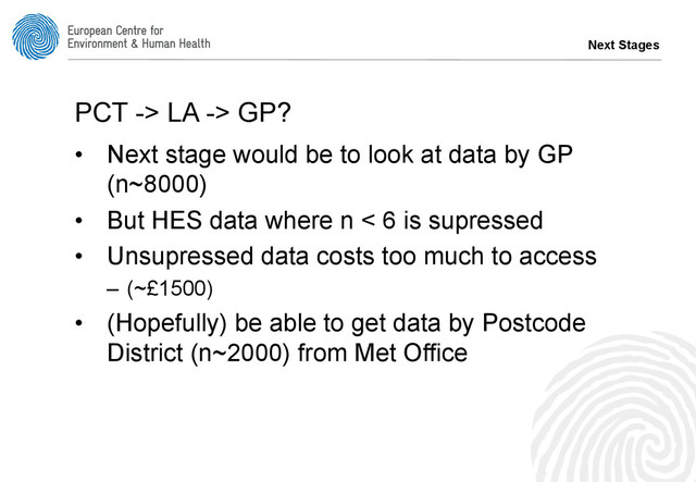 Next Stages
PCT -> LA -> GP?
•  Next stage would be to look at data by GP
(n~8000)
•  But HES data where n < 6 is supressed
•  Unsupressed data costs too much to access
–  (~£1500)
•  (Hopefully) be able to get data by Postcode
District (n~2000) from Met Office
