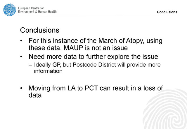 Conclusions
Conclusions
•  For this instance of the March of Atopy, using
these data, MAUP is not an issue
•  Need more data to further explore the issue
–  Ideally GP, but Postcode District will provide more
information
•  Moving from LA to PCT can result in a loss of
data
