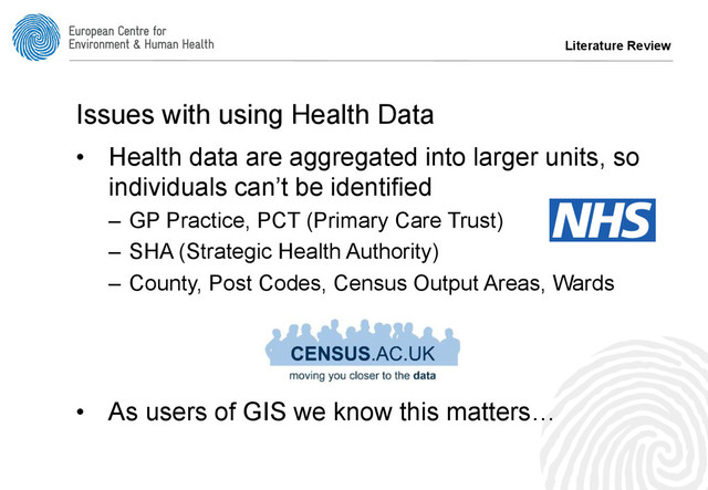 Literature Review
Issues with using Health Data
•  Health data are aggregated into larger units, so
individuals can’t be identified
–  GP Practice, PCT (Primary Care Trust)
–  SHA (Strategic Health Authority)
–  County, Post Codes, Census Output Areas, Wards
•  As users of GIS we know this matters…
