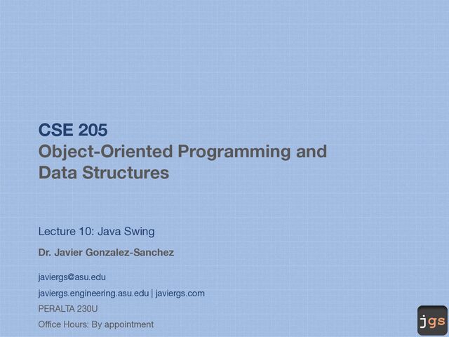 jgs
CSE 205
Object-Oriented Programming and
Data Structures
Lecture 10: Java Swing
Dr. Javier Gonzalez-Sanchez
javiergs@asu.edu
javiergs.engineering.asu.edu | javiergs.com
PERALTA 230U
Office Hours: By appointment
