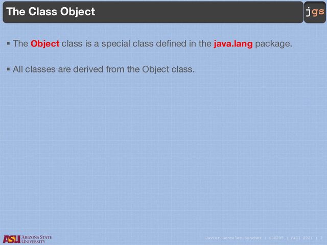 Javier Gonzalez-Sanchez | CSE205 | Fall 2021 | 3
jgs
The Class Object
§ The Object class is a special class defined in the java.lang package.
§ All classes are derived from the Object class.
