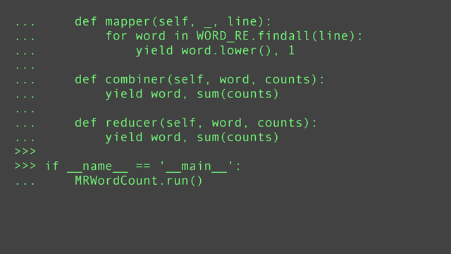 ... def mapper(self, _, line):
... for word in WORD_RE.findall(line):
... yield word.lower(), 1
...
... def combiner(self, word, counts):
... yield word, sum(counts)
...
... def reducer(self, word, counts):
... yield word, sum(counts)
>>>
>>> if __name__ == '__main__':
... MRWordCount.run()
