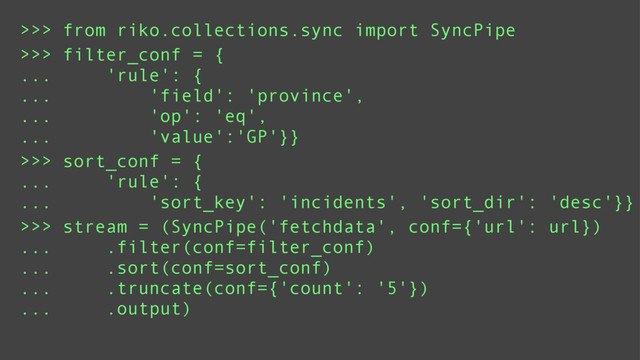 >>> sort_conf = {
... 'rule': {
... 'sort_key': 'incidents', 'sort_dir': 'desc'}}
>>> filter_conf = {
... 'rule': {
... 'field': 'province',
... 'op': 'eq',
... 'value':'GP'}}
>>> from riko.collections.sync import SyncPipe
>>> stream = (SyncPipe('fetchdata', conf={'url': url})
... .filter(conf=filter_conf)
... .sort(conf=sort_conf)
... .truncate(conf={'count': '5'})
... .output)
