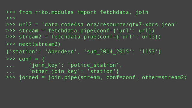 >>> from riko.modules import fetchdata, join
>>>
>>> url2 = 'data.code4sa.org/resource/qtx7-xbrs.json'
>>> stream = fetchdata.pipe(conf={'url': url})
>>> stream2 = fetchdata.pipe(conf={'url': url2})
>>> conf = {
... 'join_key': 'police_station',
... 'other_join_key': 'station'}
>>> joined = join.pipe(stream, conf=conf, other=stream2)
{'station': 'Aberdeen', 'sum_2014_2015': '1153'}
>>> next(stream2)
