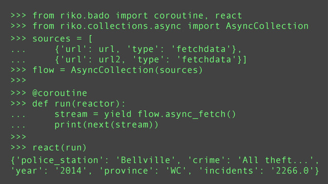 >>> from riko.bado import coroutine, react
>>> from riko.collections.async import AsyncCollection
>>> sources = [
... {'url': url, 'type': 'fetchdata'},
... {'url': url2, 'type': 'fetchdata'}]
>>> flow = AsyncCollection(sources)
>>>
>>> @coroutine
>>> def run(reactor):
... stream = yield flow.async_fetch()
... print(next(stream))
>>>
>>> react(run)
{'police_station': 'Bellville', 'crime': 'All theft...',
'year': '2014', 'province': 'WC', 'incidents': '2266.0'}
