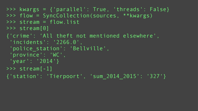 >>> kwargs = {'parallel': True, 'threads': False}
>>> flow = SyncCollection(sources, **kwargs)
>>> stream = flow.list
>>> stream[0]
{'crime': 'All theft not mentioned elsewhere',
'incidents': '2266.0',
'police_station': 'Bellville',
'province': 'WC',
'year': '2014'}
>>> stream[-1]
{'station': 'Tierpoort', 'sum_2014_2015': '327'}
