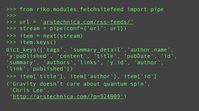 >>> from riko.modules.fetchsitefeed import pipe
>>>
>>> url = 'arstechnica.com/rss-feeds/'
>>> stream = pipe(conf={'url': url})
>>> item = next(stream)
>>> item.keys()
dict_keys(['tags', 'summary_detail','author.name',
'y:published', 'content', 'title', 'pubDate', 'id',
'summary', 'authors','links', 'y:id', 'author',
'link','published'])
>>> item['title'], item['author'], item['id']
('Gravity doesn’t care about quantum spin',
'Chris Lee',
'http://arstechnica.com/?p=924009')
