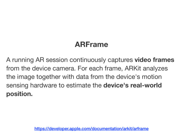 A running AR session continuously captures video frames
from the device camera. For each frame, ARKit analyzes
the image together with data from the device's motion
sensing hardware to estimate the device's real-world
position.
ARFrame
https://developer.apple.com/documentation/arkit/arframe
